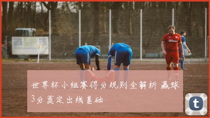 世界杯小组赛得分规则全解析 赢球3分奠定出线基础
