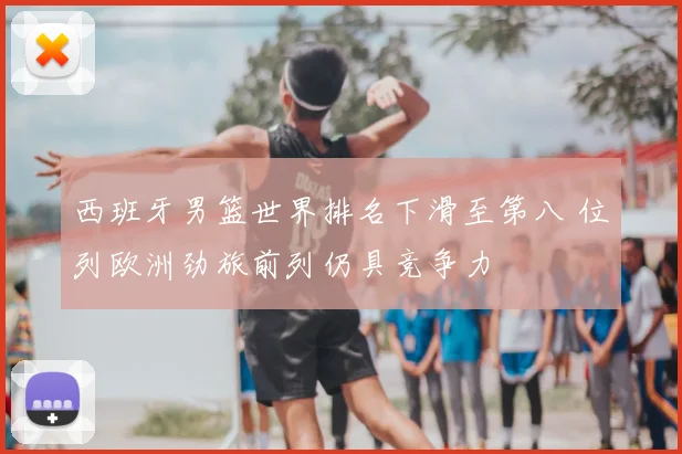 西班牙男篮世界排名下滑至第八 位列欧洲劲旅前列仍具竞争力