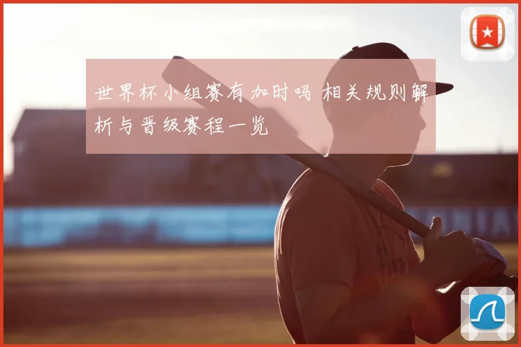 世界杯小组赛有加时吗 相关规则解析与晋级赛程一览