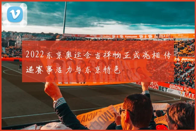 2022东京奥运会吉祥物正式亮相 传递赛事活力与东京特色