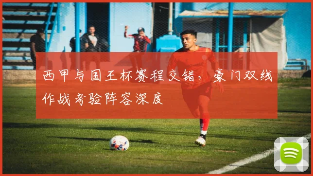 西甲与国王杯赛程交错，豪门双线作战考验阵容深度