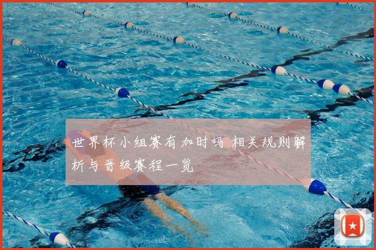 世界杯小组赛有加时吗 相关规则解析与晋级赛程一览