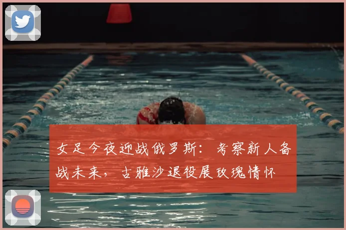 女足今夜迎战俄罗斯：考察新人备战未来，古雅沙退役展玫瑰情怀