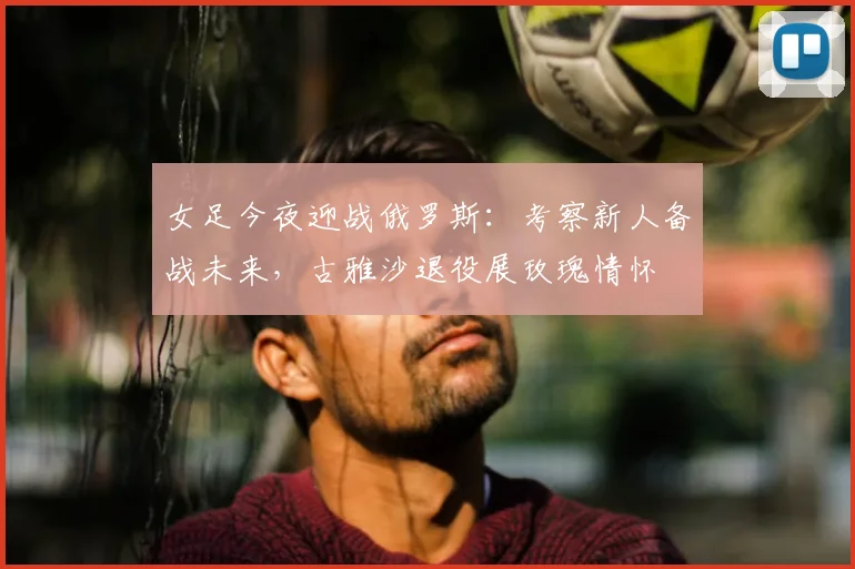 女足今夜迎战俄罗斯：考察新人备战未来，古雅沙退役展玫瑰情怀