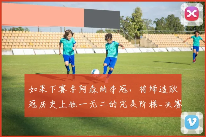 如果下赛季阿森纳夺冠，将缔造欧冠历史上独一无二的完美阶梯_决赛_曼城_利物浦