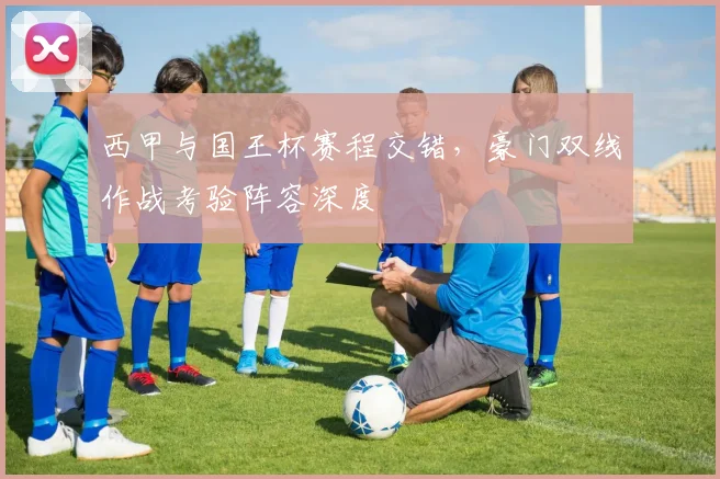 西甲与国王杯赛程交错，豪门双线作战考验阵容深度