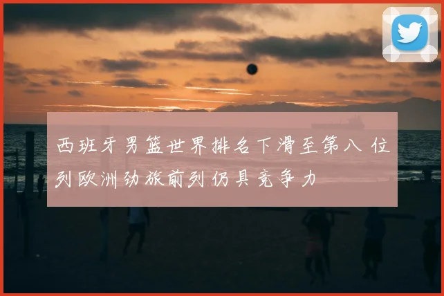 西班牙男篮世界排名下滑至第八 位列欧洲劲旅前列仍具竞争力