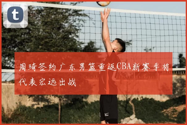 周琦签约广东男篮重返CBA新赛季将代表宏远出战