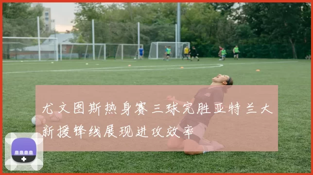 尤文图斯热身赛三球完胜亚特兰大新援锋线展现进攻效率