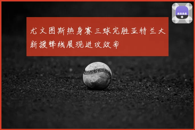 尤文图斯热身赛三球完胜亚特兰大新援锋线展现进攻效率