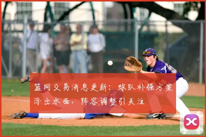 篮网交易消息更新：球队补强方案浮出水面，阵容调整引关注