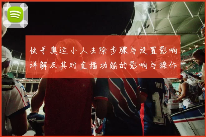 快手奥运小人去除步骤与设置影响详解及其对直播功能的影响与操作提示