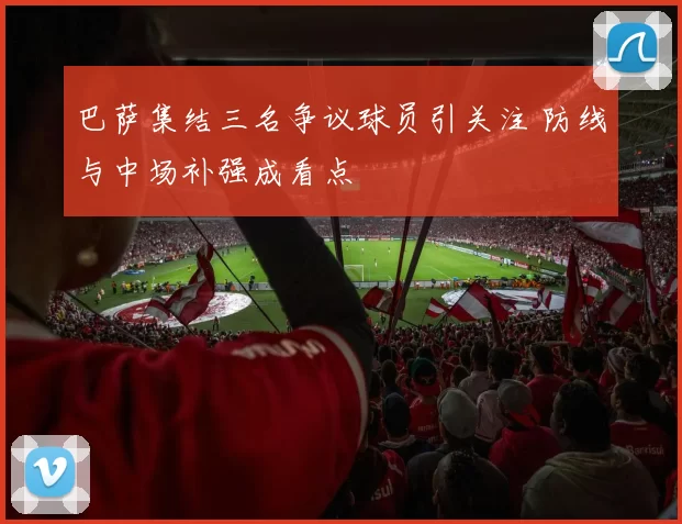巴萨集结三名争议球员引关注 防线与中场补强成看点