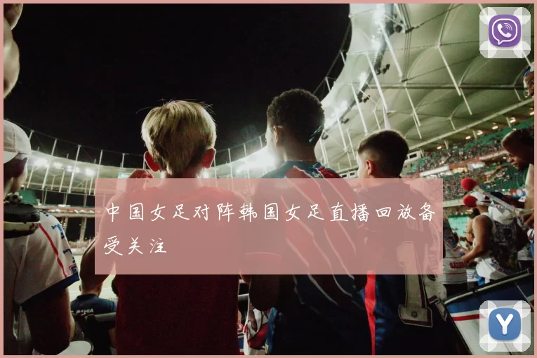 中国女足对阵韩国女足直播回放备受关注