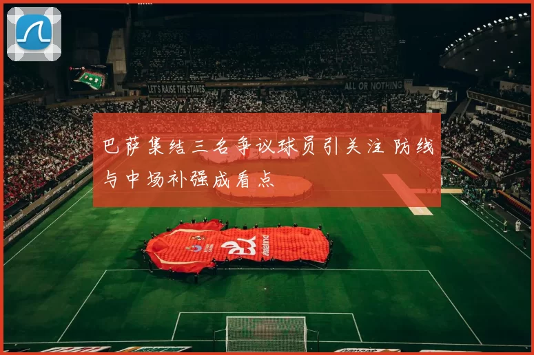 巴萨集结三名争议球员引关注 防线与中场补强成看点