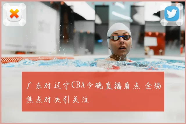广东对辽宁CBA今晚直播看点 全场焦点对决引关注