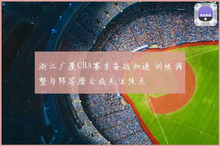 浙江广厦CBA赛季备战加速 训练调整与阵容磨合成关注焦点