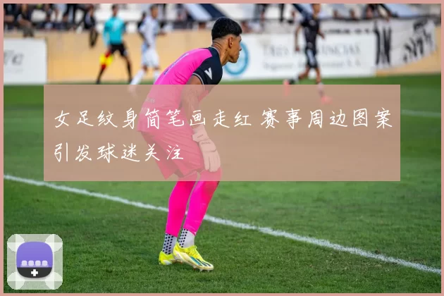 女足纹身简笔画走红 赛事周边图案引发球迷关注