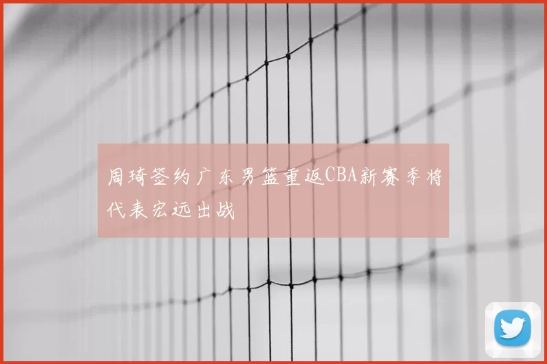 周琦签约广东男篮重返CBA新赛季将代表宏远出战