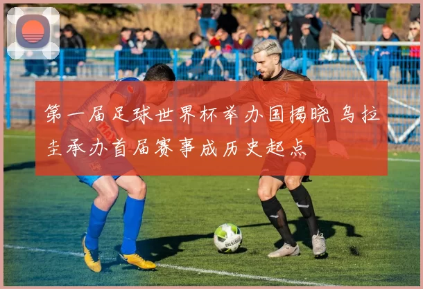 第一届足球世界杯举办国揭晓 乌拉圭承办首届赛事成历史起点