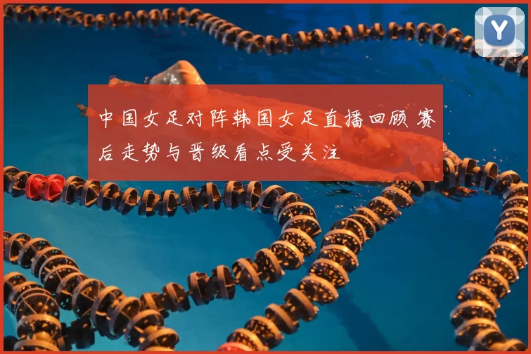中国女足对阵韩国女足直播回顾 赛后走势与晋级看点受关注