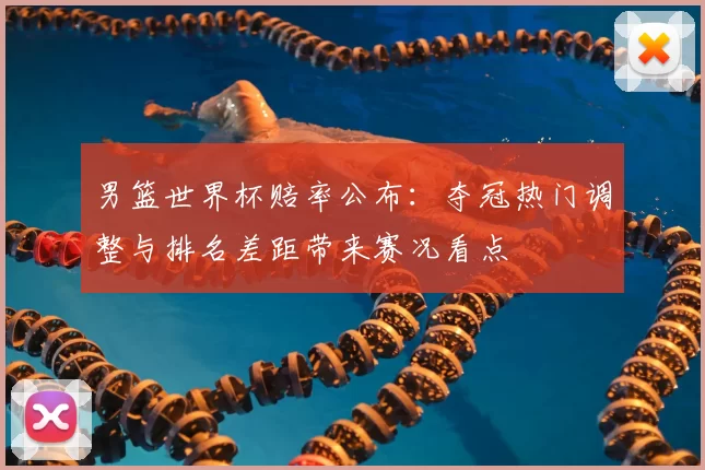 男篮世界杯赔率公布：夺冠热门调整与排名差距带来赛况看点