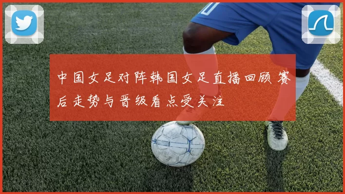 中国女足对阵韩国女足直播回顾 赛后走势与晋级看点受关注