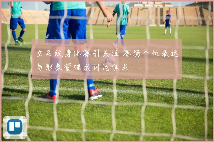 女足纹身比赛引关注 赛场个性表达与形象管理成讨论焦点