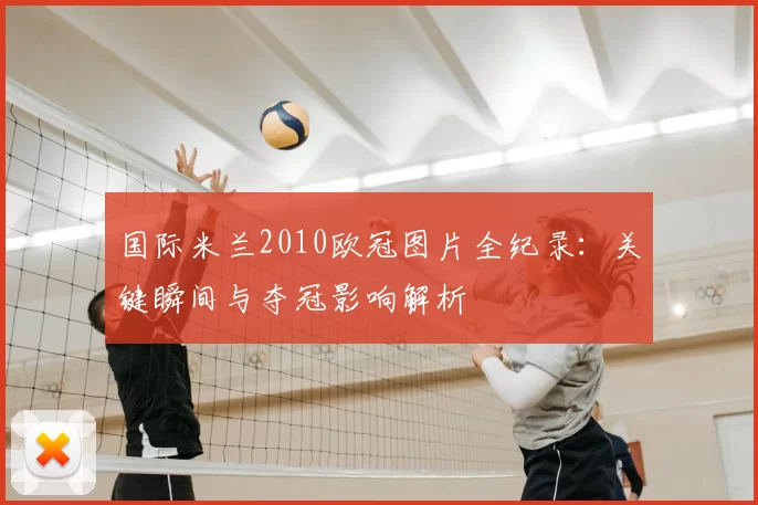 国际米兰2010欧冠图片全纪录:关键瞬间与夺冠影响解析
