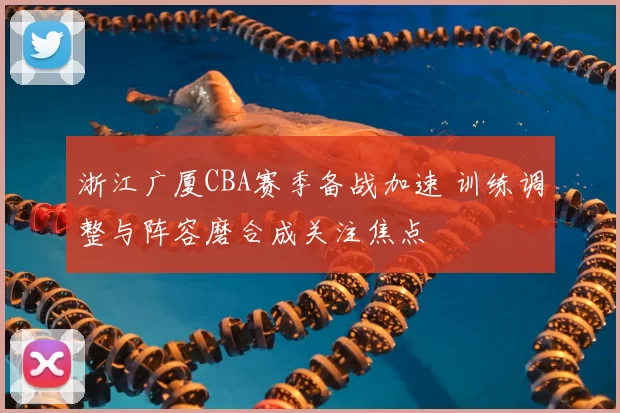 浙江广厦CBA赛季备战加速 训练调整与阵容磨合成关注焦点