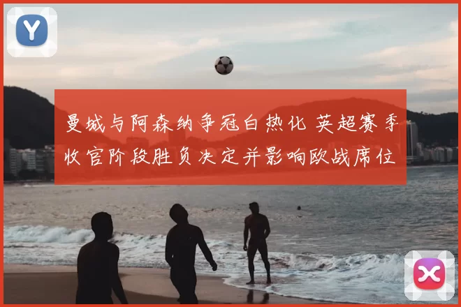 曼城与阿森纳争冠白热化 英超赛季收官阶段胜负决定并影响欧战席位